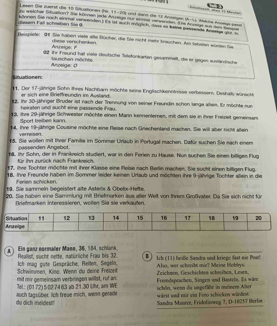 or3
Arbeitszeit: etwa 15 Minuten
Lesen Sie zuerst die 10 Situationen (Nr. 11-20) und dann die 12 Anzeigen (A-L) ). Welche Anzeige passt
zu welcher Situation? Sie können jede Anzeige nur einmal verwenden. (Die Anzeige aus dem Beispiel
diesem Fall schreiben Sie 0.
können Sie noch einmal verwenden.) Es ist auch möglich, dass es keine passende Anzeige gibt. In
Beispiele: 01 Sie haben viele alte Bücher, die Sie nicht mehr brauchen. Am liebsten würden Sie
diese verschenken.
Anzeige: F
02 Ihr Freund hat viele deutsche Telefonkarten gesammelt, die er gegen ausländische
tauschen möchte.
Anzeige: 0
Situationen:
11. Der 17-jährige Sohn Ihres Nachbarn möchte seine Englischkenntnisse verbessern. Deshalb wünscht
er sich eine Brieffreundin im Ausland.
12. Ihr 30-jähriger Bruder ist nach der Trennung von seiner Freundin schon lange allein. Er möchte nun
heiraten und sucht eine passende Frau.
13. Ihre 29-jährige Schwester möchte einen Mann kennenlernen, mit dem sie in ihrer Freizeit gemeinsam
Sport treiben kann.
14. Ihre 19-jährige Cousine möchte eine Reise nach Griechenland machen. Sie will aber nicht allein
verreisen.
15. Sie wollen mit Ihrer Familie im Sommer Urlaub in Portugal machen. Dafür suchen Sie nach einem
passenden Angebot.
16. Ihr Sohn, der in Frankreich studiert, war in den Ferien zu Hause. Nun suchen Sie einen billigen Flug
für ihn zurück nach Frankreich.
17. Ihre Tochter möchte mit ihrer Klasse eine Reise nach Berlin machen. Sie sucht einen billigen Flug.
18. Ihre Freunde haben im Sommer leider keinen Urlaub und möchten ihre 9-jährige Tochter allein in die
Ferien schicken.
19. Sie sammeln begeistert alte Asterix & Obelix-Hefte.
20. Sie haben eine Sammlung mit Briefmarken aus aller Welt von Ihrem Großvater. Da Sie sich nicht für
Briefmarken interessieren, wollen Sie sie verkaufen.
A Ein ganz normaler Mann, 36, 184, schlank,
Realist, sucht nette, natürliche Frau bis 32. B) Ich (11) heiße Sandra und kriege fast nie Post!
Ich mag gute Gespräche, Reiten, Segeln, Also, wer schreibt mir? Meine Hobbys:
Schwimmen, Kino. Wenn du deine Freizeit Zeichnen, Geschichten schreiben, Lesen,
mit mir gemeinsam verbringen willst, ruf an:
Fremdsprachen, Singen und Basteln. Es wäre
Tel.: (01 72) 5 02 74 63 ab 21.30 Uhr, am WE
schön, wenn du ungefähr in meinem Alter
auch tagsüber. Ich freue mich, wenn gerade wärst und mir ein Foto schicken würdest.
du dich meldest! Sandra Maurer, Fridolinweg 7, D-10257 Berlin
