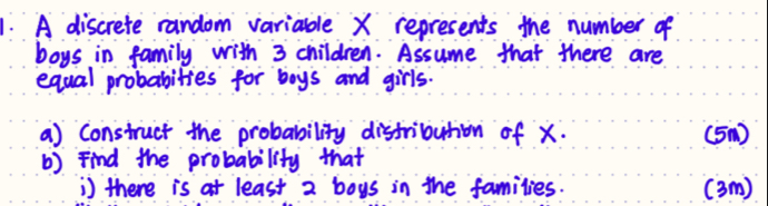 A discrefe random variable X represents the number of 
boys in family with 3 children. Assume that there are 
equal probabities for boys and girls. 
a) construct the probability distribution of x. (5) 
b) Find the probability that 
) there is at least 2 boys in the families. ( 3m)