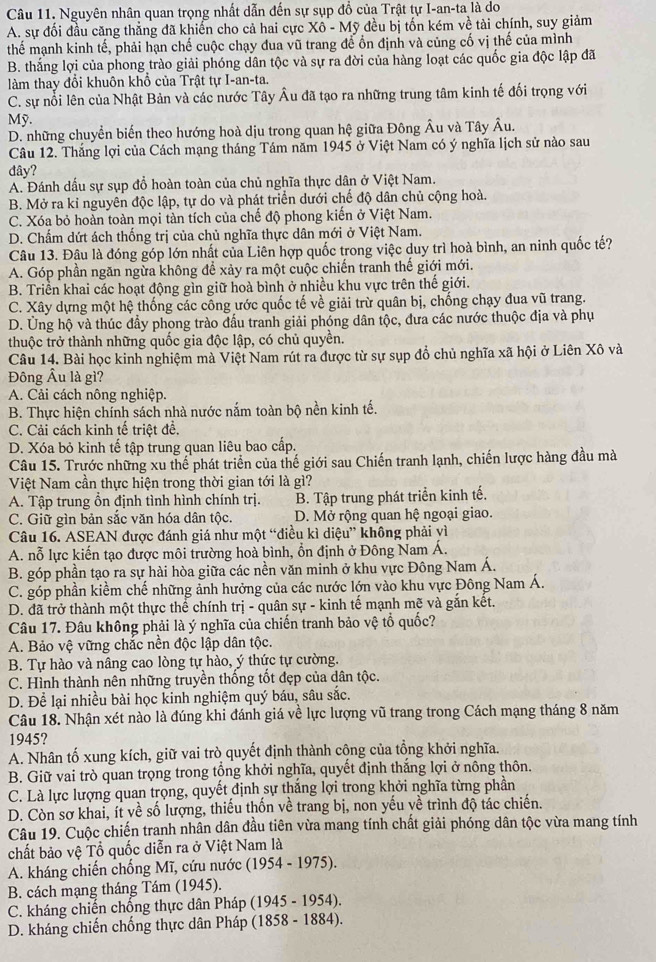 Nguyên nhân quan trọng nhất dẫn đến sự sụp đồ của Trật tự I-an-ta là do
A. sự đối đầu căng thẳng đã khiến cho cả hai cực Xô - Mỹ đều bị tốn kém về tài chính, suy giảm
thế mạnh kinh tế, phải hạn chế cuộc chạy đua vũ trang để ổn định và củng cố vị thế của mình
B. thắng lợi của phong trào giải phóng dân tộc và sự ra đời của hàng loạt các quốc gia độc lập đã
làm thay đổi khuôn khổ của Trật tự I-an-ta.
C. sự nổi lên của Nhật Bản và các nước Tây Âu đã tạo ra những trung tâm kinh tế đối trọng với
Mỹ.
D. những chuyển biến theo hướng hoà dịu trong quan hệ giữa Đông Âu và Tây Âu.
Câu 12. Thắng lợi của Cách mạng tháng Tám năm 1945 ở Việt Nam có ý nghĩa lịch sử nào sau
đây?
A. Đánh dấu sự sụp đồ hoàn toàn của chủ nghĩa thực dân ở Việt Nam.
B. Mở ra kỉ nguyên độc lập, tự do và phát triển dưới chế độ dân chủ cộng hoà.
C. Xóa bỏ hoàn toàn mọi tàn tích của chế độ phong kiến ở Việt Nam.
D. Chấm dứt ách thống trị của chủ nghĩa thực dân mới ở Việt Nam.
Câu 13. Đâu là đóng góp lớn nhất của Liên hợp quốc trong việc duy trì hoà bình, an ninh quốc tế?
A. Góp phần ngăn ngừa không để xảy ra một cuộc chiến tranh thế giới mới.
B. Triển khai các hoạt động gìn giữ hoà bình ở nhiều khu vực trên thế giới.
C. Xây dựng một hệ thống các công ước quốc tế về giải trừ quân bị, chống chạy đua vũ trang.
D. Ủng hộ và thúc đầy phong trào đấu tranh giải phóng dân tộc, đưa các nước thuộc địa và phụ
thuộc trở thành những quốc gia độc lập, có chủ quyền.
Câu 14. Bài học kinh nghiệm mà Việt Nam rút ra được từ sự sụp đồ chủ nghĩa xã hội ở Liên Xô và
Đông Âu là gì?
A. Cải cách nông nghiệp.
B. Thực hiện chính sách nhà nước nắm toàn bộ nền kinh tế.
C. Cải cách kinh tế triệt đề.
D. Xóa bỏ kinh tế tập trung quan liêu bao cấp.
Câu 15. Trước những xu thế phát triển của thế giới sau Chiến tranh lạnh, chiến lược hàng đầu mà
Việt Nam cần thực hiện trong thời gian tới là gì?
A. Tập trung ổn định tình hình chính trị. B. Tập trung phát triển kinh tế.
C. Giữ gìn bản sắc văn hóa dân tộc.  D. Mở rộng quan hệ ngoại giao.
Câu 16. ASEAN được đánh giá như một “điều kì diệu” không phải vì
A. nỗ lực kiến tạo được môi trường hoà bình, ồn định ở Đông Nam Á.
B. góp phần tạo ra sự hài hòa giữa các nền văn minh ở khu vực Đông Nam Á.
C. góp phần kiềm chế những ảnh hưởng của các nước lớn vào khu vực Đông Nam Á.
D. đã trở thành một thực thể chính trị - quân sự - kinh tế mạnh mẽ và gắn kết.
Câu 17. Đâu không phải là ý nghĩa của chiến tranh bảo vệ tổ quốc?
A. Bảo vệ vững chắc nền độc lập dân tộc.
B. Tự hào và nâng cao lòng tự hào, ý thức tự cường.
C. Hình thành nên những truyền thống tốt đẹp của dân tộc.
D. Để lại nhiều bài học kinh nghiệm quý báu, sâu sắc.
Câu 18. Nhận xét nào là đúng khi đánh giá về lực lượng vũ trang trong Cách mạng tháng 8 năm
1945?
A. Nhân tố xung kích, giữ vai trò quyết định thành công của tồng khởi nghĩa.
B. Giữ vai trò quan trọng trong tổng khởi nghĩa, quyết định thắng lợi ở nông thôn.
C. Là lực lượng quan trọng, quyết định sự thắng lợi trong khởi nghĩa từng phần
D. Còn sơ khai, ít về số lượng, thiếu thốn về trang bị, non yếu về trình độ tác chiến.
Câu 19. Cuộc chiến tranh nhân dân đầu tiên vừa mang tính chất giải phóng dân tộc vừa mang tính
chất bảo vệ Tổ quốc diễn ra ở Việt Nam là
A. kháng chiến chống Mĩ, cứu nước (1 054 - 1975).
B. cách mạng tháng Tám (1945).
C. kháng chiến chống thực dân Pháp (1945 - 1954).
D. kháng chiến chống thực dân Pháp (1858 - 1884).