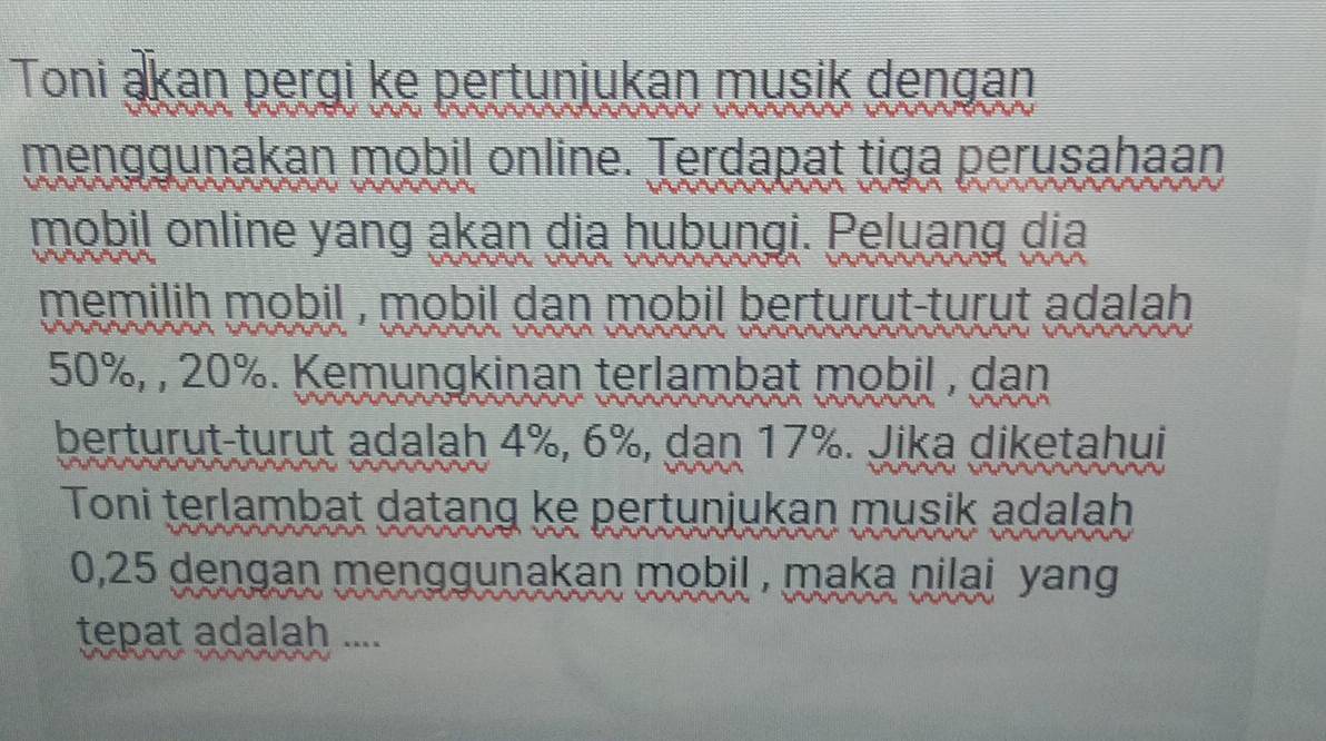 Toni ąkan pergi ke pertunjukan musik dengan 
menggunakan mobil online. Terdapat tiga perusahaan 
mobil online yang akan dia hubungi. Peluang dia 
memilih mobil , mobil dan mobil berturut-turut adalah .
50%, , 20%. Kemungkinan terlambat mobil , dan 
berturut-turut adalah 4%, 6%, dan 17%. Jika diketahui 
Toni terlambat datang ke pertunjukan musik adalah
0,25 dengan menggunakan mobil , maka nilai yang 
tepat adalah ....