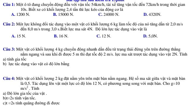 Một ô tô đang chuyển động đều với vận tốc 54km/h, tài xế tăng vận tốc đến 72km/h trong thời gian
10s. Biết xe có khối lượng 2,4 tấn thì lực kéo của động cơ là
A. 1200 N. B. 15000 N. C. 24000 N. D. 4320N.
Câu 2: Một lực không đổi tác dụng vào một vật có khối lượng 6 kg làm tốc độ của nó tăng dần từ 2,0 m/s
đến 8,0 m/s trong 3,0 s.Biết lực ma sát 4N. Độ lớn lực tác dụng vào vật là
A. 15 N. B. 16 N. C. 12 N. D. 5,0N.
Câu 3: Một vật có khối lượng 4 kg chuyển động nhanh dần đều từ trạng thái đứng yên trên đường thẳng
nằm ngang và sau khi đi được 5 m thì đạt tốc độ 2 m/s. lực ma sát trượt tác dụng vào vật 2N. Tính
a) tính gia tốc
b) lực tác dụng vào vật có độ lớn bằng
Câu 4: Một vật có khối lượng 2 kg đặt nằm yên trên mặt bàn nằm ngang. Hệ số ma sát giữa vật và mặt bàn
là 0,5. Tác dụng lên vật một lực có độ lớn 12 N, có phương song song với mặt bàn. Cho g=10
m/s^2. Tính
a) Độ lớn gia tốc của vật .
b) t=2s tính vận tốc.
c) t=2s tính quãng đường đi được