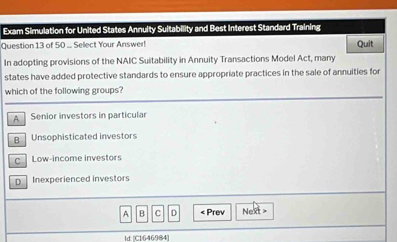 Exam Simulation for United States Annuity Suitability and Best Interest Standard Training
Question 13 of 50 ... Select Your Answer! Quit
In adopting provisions of the NAIC Suitability in Annuity Transactions Model Act, many
states have added protective standards to ensure appropriate practices in the sale of annuities for
which of the following groups?
A Senior investors in particular
B Unsophisticated investors
C Low-income investors
D Inexperienced investors
A B C D < Prev Next >
Id: [C1646984]