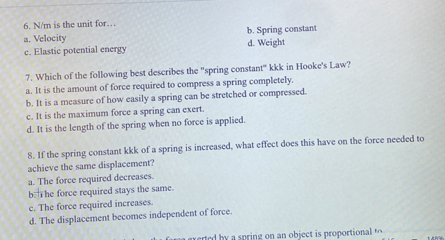 N/m is the unit for…
a. Velocity b. Spring constant
c. Elastic potential energy d. Weight
7. Which of the following best describes the "spring constant" kkk in Hooke's Law?
a. It is the amount of force required to compress a spring completely.
b. It is a measure of how easily a spring can be stretched or compressed.
c. It is the maximum force a spring can exert.
d. It is the length of the spring when no force is applied.
8. If the spring constant kkk of a spring is increased, what effect does this have on the force needed to
achieve the same displacement?
a. The force required decreases.
b. The force required stays the same.
c. The force required increases.
d. The displacement becomes independent of force.
exerted b a spring on an object is proportional t
148%