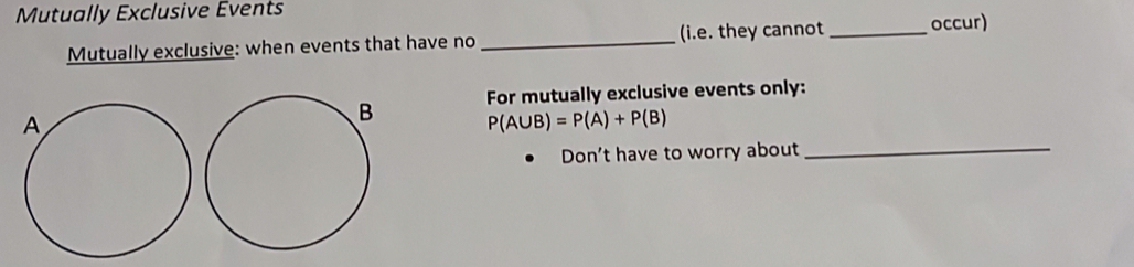 Mutually Exclusive Events 
Mutually exclusive: when events that have no _(i.e. they cannot _occur) 
For mutually exclusive events only: 
_
P(A∪ B)=P(A)+P(B)
Don't have to worry about