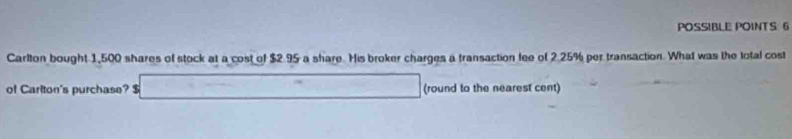 POSSIBLE POINTS 6 
Carlton bought 1,500 shares of stock at a cost of $2.95 a share. His broker charges a transaction fee of 2.25% per transaction. What was the total cost 
of Carlton's purchase? $ _ =□ (round to the nearest cent)