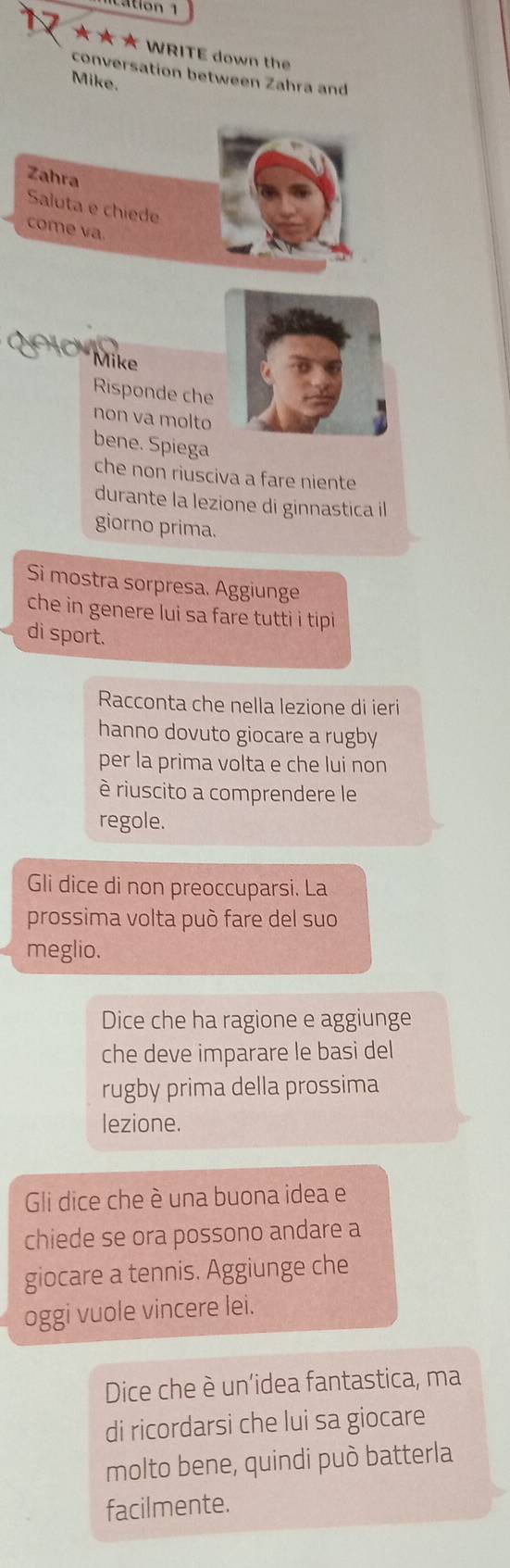 ation 1 
★ ★ ★ WRITE down the 
conversation between Zahra and 
Mike. 
Zahra 
Saluta e chiede 
come va. 
Mike 
Risponde che 
non va molto 
bene. Spiega 
che non riusciva a fare niente 
durante la lezione di ginnastica il 
giorno prima. 
Si mostra sorpresa. Aggiunge 
che in genere lui sa fare tutti i tipi 
di sport. 
Racconta che nella lezione di ieri 
hanno dovuto giocare a rugby 
per la prima volta e che lui non 
è riuscito a comprendere le 
regole. 
Gli dice di non preoccuparsi. La 
prossima volta può fare del suo 
meglio. 
Dice che ha ragione e aggiunge 
che deve imparare le basi del 
rugby prima della prossima 
lezione. 
Gli dice che è una buona idea e 
chiede se ora possono andare a 
giocare a tennis. Aggiunge che 
oggi vuole vincere lei. 
Dice che è un'idea fantastica, ma 
di ricordarsi che lui sa giocare 
molto bene, quindi può batterla 
facilmente.