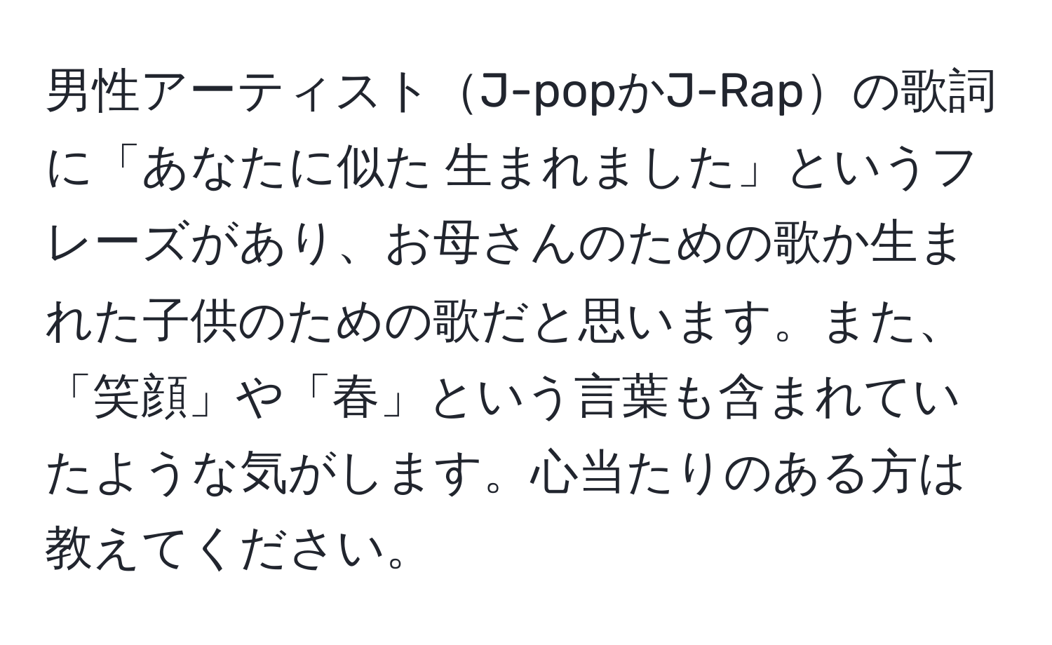 男性アーティストJ-popかJ-Rapの歌詞に「あなたに似た 生まれました」というフレーズがあり、お母さんのための歌か生まれた子供のための歌だと思います。また、「笑顔」や「春」という言葉も含まれていたような気がします。心当たりのある方は教えてください。