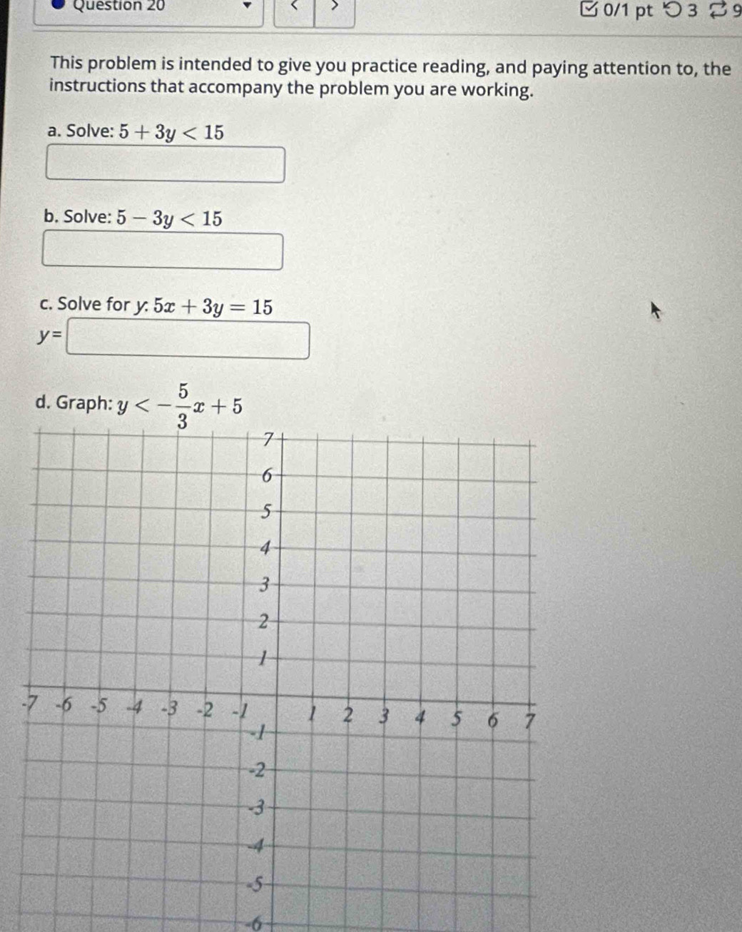 □ 0/1 pt つ 3 % 9 
This problem is intended to give you practice reading, and paying attention to, the 
instructions that accompany the problem you are working. 
a. Solve: 5+3y<15</tex> 
b. Solve: 5-3y<15</tex> 
c. Solve for y.5x+3y=15
y=□
d. Graph: y<- 5/3 x+5
-
-6