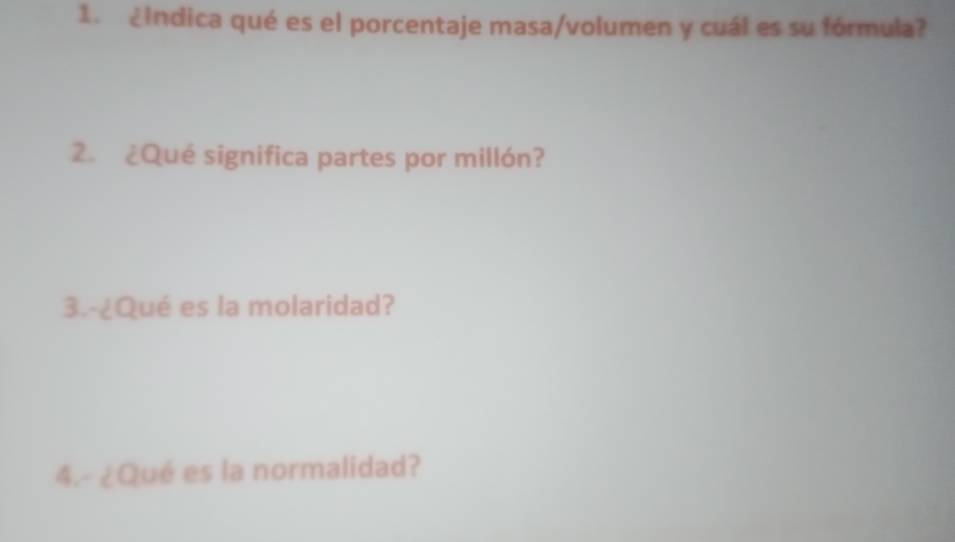 ¿Indica qué es el porcentaje masa/volumen y cuál es su fórmula? 
2. ¿Qué significa partes por millón? 
3.-¿Qué es la molaridad? 
4.- ¿Qué es la normalidad?