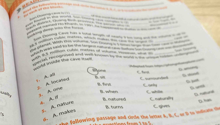 REAUl
a
Read the following passnge and sinde dy sone at h e a 
for each of the blouks_
Son Doong cave is (1)

ever found in the world. Son toony cus compl o t __ 
Trach district, Quang Bình province. The peooe weo o
beasant named Ho Khank. in 1991, h nepeet e ate a t_
looking deep into the forest.
Son Doong Cave has a total length of mearly it he long and the edurt out

38.5 million cubic metres, which muker the onw te laget t_
the planet. With this volume. Son Doong is 5 simes lage dan Der caur or Minoe
which was said to be the largest natural cave lbeber soe Goong cave wa d
San Gaótg
with 9.5 million cubic metres of volume. However what i
special, recognised and well-known by the world is the unique higte w k g d
world inside the cave itself.
[Adapted from lttp:|ghophosg
D. armanlg
Bone C. first
1. A. all
D. strte
2. A. located
B. sit
C. surrounded
D. just
B. first C. only
ually 3. A. one
D. uns
B. when C. while
D. natural
4. A. if
B. natured C. naturally
B. turns C. gives
5. A. nature
D. has
'
6. A. makes
win passage and ir th etter B c t 
q e stions from 1 to 5.