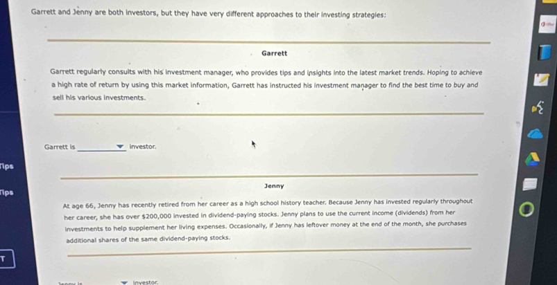 Garrett and Jenny are both investors, but they have very different approaches to their investing strategies: 
_ 
Garrett 
Garrett regularly consults with his investment manager, who provides tips and insights into the latest market trends. Hoping to achieve 
a high rate of return by using this market information, Garrett has instructed his investment manager to find the best time to buy and 
sell his various investments. 
_ 
Garrett is _investor. 
_ 
Tips 
Jenny 
Tips 
At age 66, Jenny has recently retired from her career as a high school history teacher. Because Jenny has invested regularly throughout 
her career, she has over $200,000 invested in dividend-paying stocks. Jenny plans to use the current income (dividends) from her 
investments to help supplement her living expenses. Occasionally, if Jenny has leftover money at the end of the month, she purchases 
additional shares of the same dividend-paying stocks. 
T 
_ 
investor