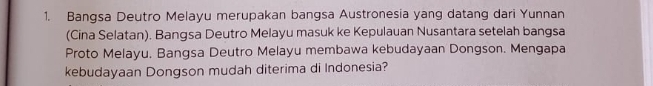 Bangsa Deutro Melayu merupakan bangsa Austronesia yang datang dari Yunnan 
(Cina Selatan). Bangsa Deutro Melayu masuk ke Kepulauan Nusantara setelah bangsa 
Proto Melayu. Bangsa Deutro Melayu membawa kebudayaan Dongson. Mengapa 
kebudayaan Dongson mudah diterima di Indonesia?