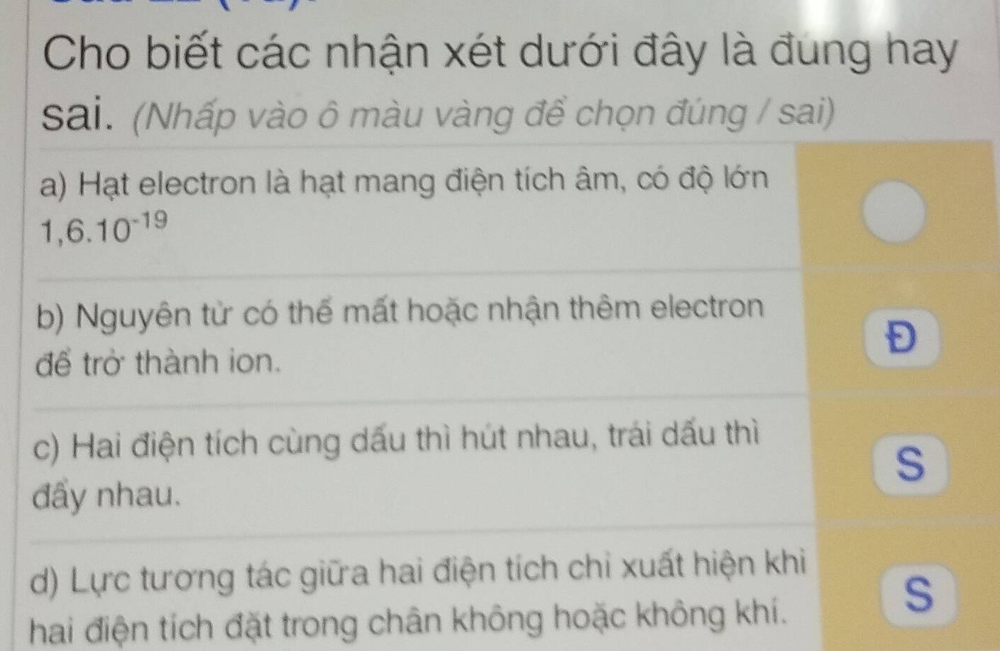 Cho biết các nhận xét dưới đây là đung hay 
sai. (Nhấp vào ô màu vàng để chọn đúng / sai) 
a) Hạt electron là hạt mang điện tích âm, có độ lớn
1,6.10^(-19)
b) Nguyên tử có thể mất hoặc nhận thêm electron 
để trở thành ion. 
c) Hai điện tích cùng dấu thì hút nhau, trái dấu thì 
S 
đẩy nhau. 
d) Lực tương tác giữa hai điện tích chi xuất hiện khi 
hai điện tích đặt trong chân không hoặc không khí. 
S