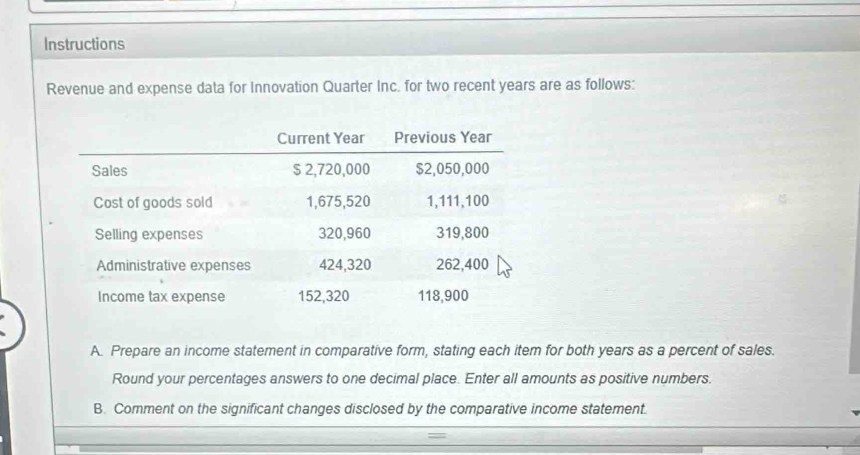 Instructions 
Revenue and expense data for Innovation Quarter Inc. for two recent years are as follows: 
A. Prepare an income statement in comparative form, stating each item for both years as a percent of sales. 
Round your percentages answers to one decimal place. Enter all amounts as positive numbers. 
B. Comment on the significant changes disclosed by the comparative income statement.