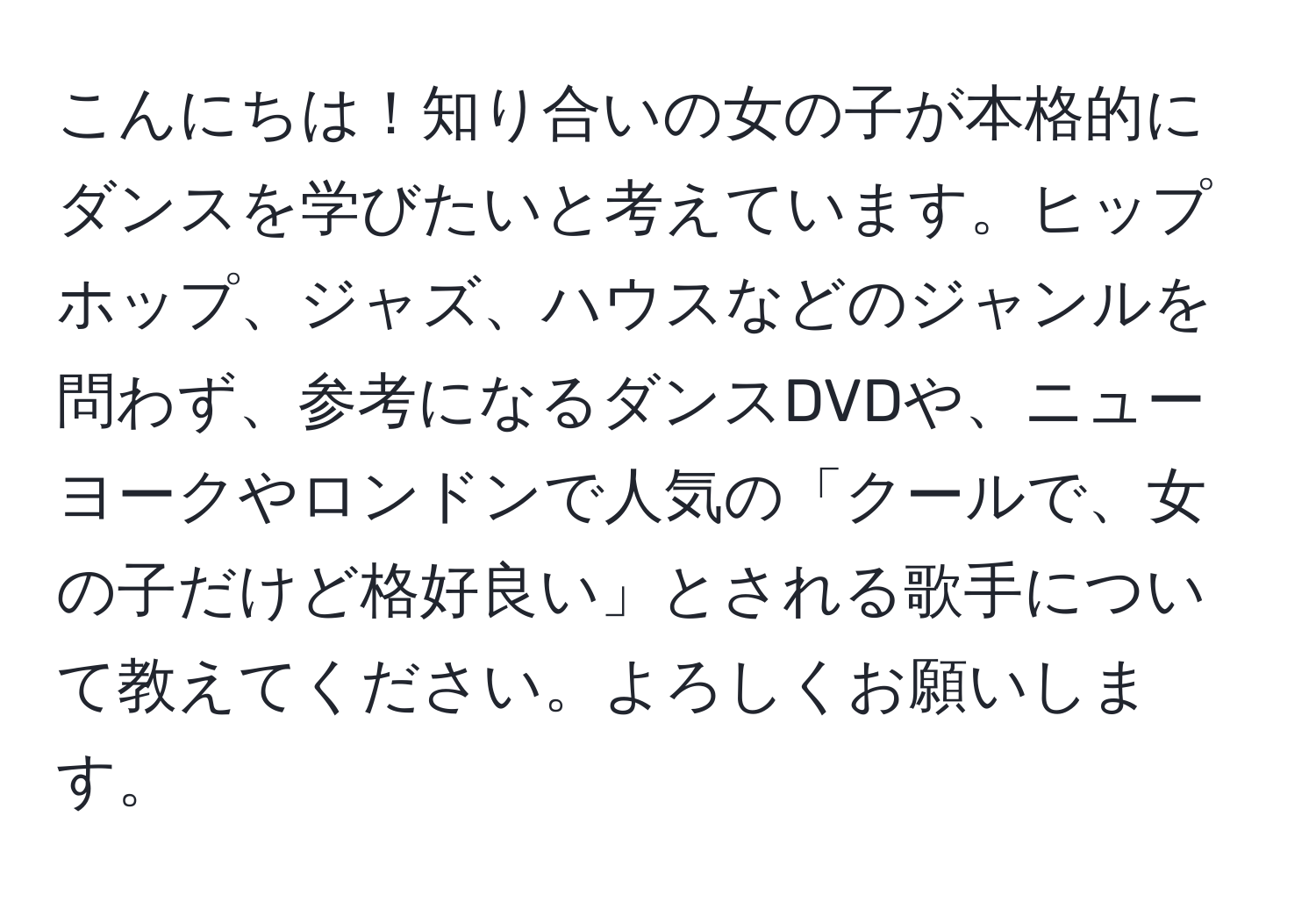 こんにちは！知り合いの女の子が本格的にダンスを学びたいと考えています。ヒップホップ、ジャズ、ハウスなどのジャンルを問わず、参考になるダンスDVDや、ニューヨークやロンドンで人気の「クールで、女の子だけど格好良い」とされる歌手について教えてください。よろしくお願いします。