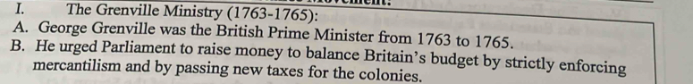 The Grenville Ministry (1763-1765):
A. George Grenville was the British Prime Minister from 1763 to 1765.
B. He urged Parliament to raise money to balance Britain’s budget by strictly enforcing
mercantilism and by passing new taxes for the colonies.