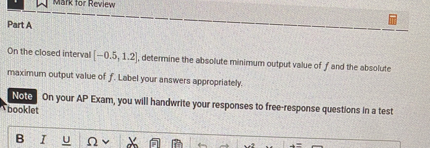 Mark for Review 
Part A 
On the closed interval [-0.5,1.2] , determine the absolute minimum output value of f and the absolute 
maximum output value of f. Label your answers appropriately. 
Note On your AP Exam, you will handwrite your responses to free-response questions in a test 
booklet 
B I U )