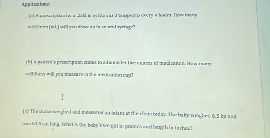 Applications: 
(a) A prescription for a child is written as 3 teaspoons every 4 hours. How many
milliliters (mL) will you draw up in an oral syringe? 
(b) A patient's prescription states to administer five ounces of medication. How many
milliliters will you measure in the medication cup? 
(c) The nurse weighed and measured an infant at the clinic today. The baby weighed 8.5 kg and 
was 60.5 cm long. What is the baby's weight in pounds and length in inches?