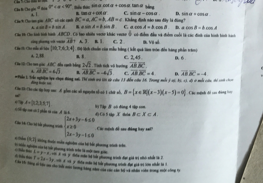 Cầu 7: Cho mâu số tiệu:
Câu 8: Cho gốc ữ thờ 0° <90° Biểu thức sin alpha .cot alpha +cos alpha .tan alpha bằng
A. I. B. tan alpha +cot alpha . C. sin alpha -cos alpha . D. sin alpha +cos alpha .
Câu 9: Cho tam giác ABC cô các cạnh BC=a,AC=b,AB=c. Khẳng định nào sau đây là đúng?
A. a.sin B=b.sin A. B, a.sin A=b.sin B. C. a.cos A=b.cos B. D. a.cos B=b.cos A
Câu 10: Cho hình bình hành ABCD . Cô bao nhiêu vectơ khác vectơ overline 0 có điểm đầu và điểm cuối là các đinh của hình bình hành
cùng phương với vectơ overline AB 9 A. 3 . B. 1 . C. 2 . D. Vô số.
Câu 11: Cho mẫu số liệu  10;7;6;3;4. Độ lệch chuẩn của mẫu bằng ( kết quả làm tròn đến hàng phần trăm)
A. 2,88. B. 8 . C. 2,45 . D. 6
Câu 12: Cho tam giác ABC đều cạnh bằng 2sqrt(2). Tính tích vô hướng vector AB.vector BC.
A. overline AB.overline BC=4sqrt(3). B. overline AB.overline BC=-4sqrt(3). C. overline AB.overline BC=4. D. overline AB.overline BC=-4.
#Phần 2. Trắc nghiệm lựa chọn đúng sai, Thị sinh trá lới từ cầu 13 đến cầu 16, Trong mỗi ý a), b), c), đ) ở mỗi cầu, thí sinh chọn
đúng hoặc sai
Cân 13: Cho các tập hợp sau: A gồm các số nguyên tổ có 1 chữ số, B= x∈ R|(x-3)(x-5)=0
sai? . Các mệnh đề sau đúng hay
s)Tập A= 1,2;3;5;7 .
b) Tập B có đúng 4 tập con.
() Số tập con só 2 phần từ ở 4 A là 6 d) C6 5 tập X thôa B⊂ X⊂ A.
Câu 14s Cho bộ bắt phương trình beginarrayl 2x+3y-6≤ 0 x≥ 0 2x-3y-1≤ 0endarray. Các mệnh đề sau đúng hay sai?
#) Điểm (0,2) không thuộc miền nghiệm của hệ bắt phương trình trên.
b) Miền nghiệm của hộ bắt phương trình trên là một tam giác.
6) Biều thức L=y-x với X và y thôa mân hệ bắt phương trình đạt giá trị nhó nhất là 2.
4) Biểu thức T=2x-3y với X và y thốa mân hệ bắt phương trình đạt giá trì lớn nhất là 1.
Cầu tố Bảng số liệu sau cho biết mùc lương hàng năm của các cán bộ và nhân viên trong một công ty: