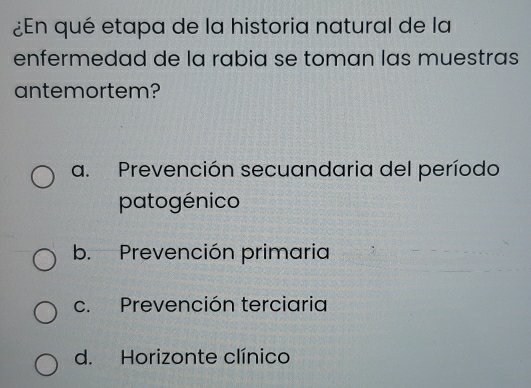 ¿En qué etapa de la historia natural de la
enfermedad de la rabia se toman las muestras
antemortem?
a. Prevención secuandaria del período
patogénico
b. Prevención primaria
c. Prevención terciaria
d. Horizonte clínico