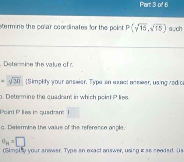 etermine the polar coordinates for the point P(sqrt(15),sqrt(15)) such 
. Determine the value of r.
=sqrt(30) (Simplify your answer. Type an exact answer, using radic 
. Determine the quadrant in which point P lies. 
Point P lies in quadrant I. 
c. Determine the value of the reference angle.
θ _R=□
(Simpl.y your answer. Type an exact answer, using π as needed. Us