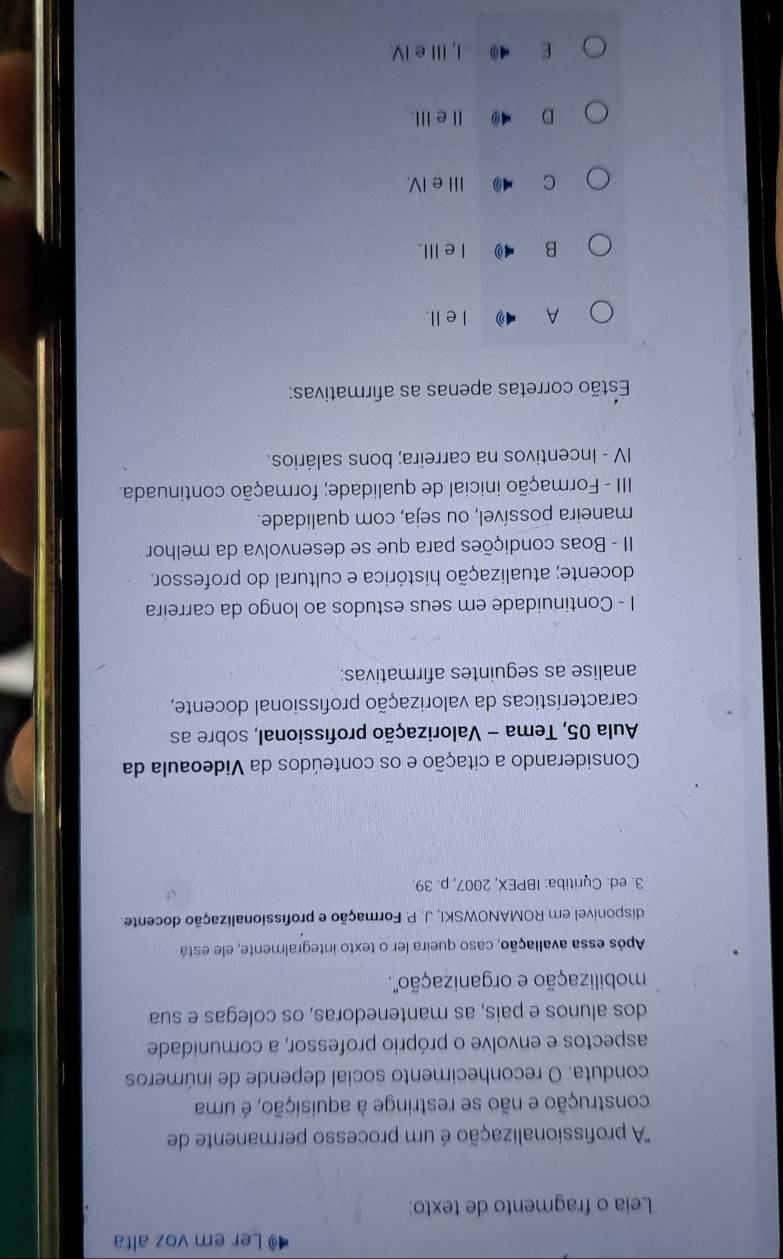 Ler em voz alta
Leia o fragmento de texto:
'A profissionalização é um processo permanente de
construção e não se restringe à aquisição, é uma
conduta. O reconhecimento social depende de inúmeros
aspectos e envolve o próprio professor, a comunidade
dos alunos e pais, as mantenedoras, os colegas e sua
mobilização e organização'.
Após essa avaliação, caso queira ler o texto integralmente, ele está
disponível em ROMANOWSKI, J. P. Formação e profissionalização docente
3. ed. Cyritiba: IBPEX, 2007, p. 39
Considerando a citação e os conteúdos da Videoaula da
Aula 05, Tema - Valorização profissional, sobre as
características da valorização profissional docente,
analise as seguintes afirmativas:
I - Continuidade em seus estudos ao longo da carreira
docente; atualização histórica e cultural do professor,
II - Boas condições para que se desenvolva da melhor
maneira possível, ou seja, com qualidade.
III - Formação inicial de qualidade; formação continuada.
IV - Incentivos na carreira; bons salários.
Estão corretas apenas as afirmativas:
A I elI.
B IeⅢII.
C Ⅲe IV.
D 4 ⅡeⅢ.
E 4 I, Ⅲe IV.