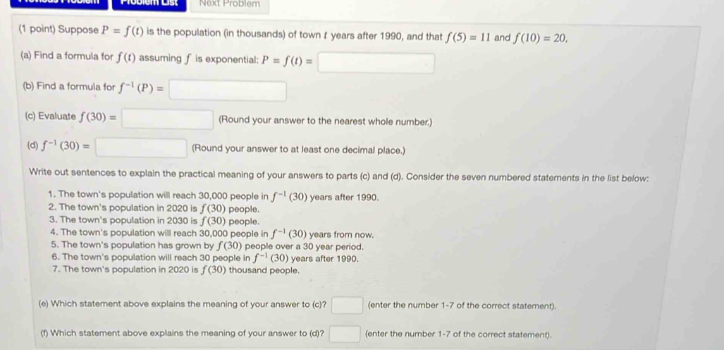 Next Problem 
(1 point) Suppose P=f(t) is the population (in thousands) of town t years after 1990, and that f(5)=11 and f(10)=20, 
(a) Find a formula for f(t) assuming fis exponential: P=f(t)=□
(b) Find a formula for f^(-1)(P)=□
(c) Evaluate f(30)=□ (Round your answer to the nearest whole number.) 
(d) f^(-1)(30)=□ (Round your answer to at least one decimal place.) 
Write out sentences to explain the practical meaning of your answers to parts (c) and (d). Consider the seven numbered statements in the list below: 
1. The town's population will reach 30,000 people in f^(-1)(30) years after 1990. 
2. The town's population in 2020 is f(30) people. 
3. The town's population in 2030 is f(30) people. 
4. The town's population will reach 30,000 people in f^(-1)(30) years from now. 
5. The town's population has grown by f(30) people over a 30 year period. 
6. The town's population will reach 30 people in f^(-1)(30) years after 1990. 
7. The town's population in 2020 is f(30) thousand people. 
(e) Which statement above explains the meaning of your answer to (c)? □ (enter the number 1-7 of the correct statement). 
(f) Which statement above explains the meaning of your answer to (d)? □ (enter the number 1-7 of the correct statement).