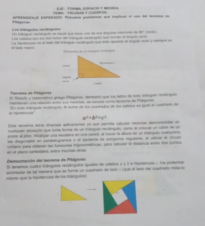 EJE： FORMA, ESPACIO Y MEDIDA.
TEMA: FIGURAS Y CUERPOS.
APRENDIZAJE ESPERADO: Resuelve problemas que implican el uso del teorema de
Pitágoras.
Los triángulos rectángulos
Un triângulo rectángulo es aquel que tiene uno de sus ángulos interiores de 90° (recto).
Los cafetos son los dos lados del triángulo rectángulo que forman el ángulo recto
La hipotenusa es el lado del triángulo rectángulo que esta opuesto al ángulo recto y siempre es
el lado mayor.
Elamentos de un trangulo reclángulo
Teorema de Pitágoras
El filósofo y matemático griego Pitágoras, demostró que los lados de todo triángulo rectángulo
mantienen una relación entre sus medidas, se conoce como teorema de Pitágoras.
*"En todo triângulo rectángulo, la suma de los cuadrados de los catetos es igual al cuadrado de
la hipotenusa'
a^2+b^2=c^2
Este teorema tiene diversas aplicaciones ya que permite calcular medidas desconocidas en
cualquier situación que tome forma de un triángulo rectángulo, como al colocar un cable de un
poste al piso, recargar una escalera en una pared, al trazar la altura de un triángulo cualquiera,
las diagonales en paralelogramos o el apotema de polígonos regulares, al utilizar el círculo
unitario para obtener las funciones trigonométricas, para calcular la distancia entre dos puntos
en el plano cartesiano, entre muchas otras.
Demostración del teorema de Pitágoras
Si tenemos cuatro triángulos rectángulos iguales de catetos α y δ e hipotenusa c. los podemos
acomodar de tal manera que se forme un cuadrado de lado c (que el lado del cuadrado mida lo
mismo que la hipotenusa de los triángulos)