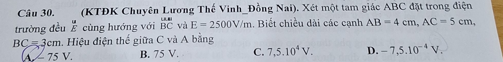 (KTĐK Chuyên Lương Thế Vinh_Đồng Nai). Xét một tam giác ABC đặt trong điện
trường đều E cùng hướng với beginarrayr uul BCendarray và E=2500V/m. Biết chiều dài các cạnh AB=4cm, AC=5cm,
BC=3cm. Hiệu điện thế giữa C và A bằng
A/ 75 V.
B. 75 V. C. 7,5.10^4V. D. -7,5.10^(-4)V.