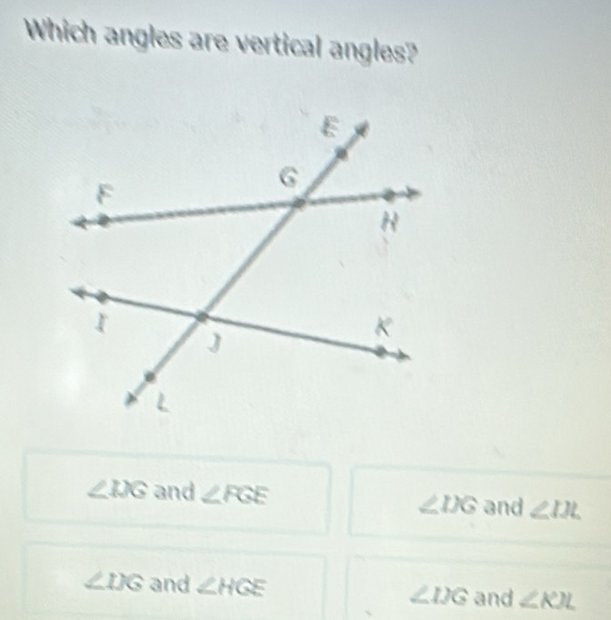 Which angles are vertical angles?
∠ IJG and ∠ FGE ∠ IXG and ∠ IJL
∠ IJG and ∠ HGE ∠ IJG and ∠ KJL