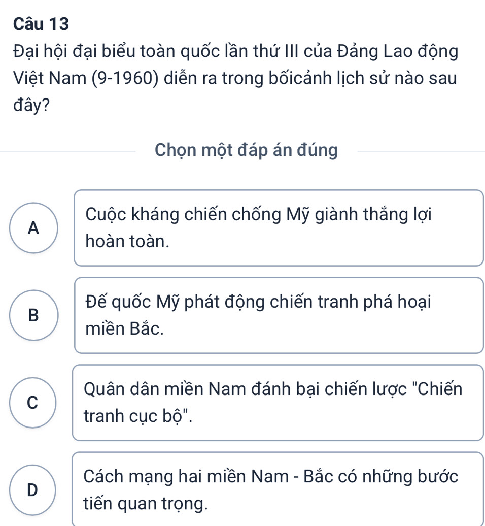 Đại hội đại biểu toàn quốc lần thứ III của Đảng Lao động
Việt Nam (9-1960) diễn ra trong bốicảnh lịch sử nào sau
đây?
Chọn một đáp án đúng
Cuộc kháng chiến chống Mỹ giành thắng lợi
A
hoàn toàn.
Đế quốc Mỹ phát động chiến tranh phá hoại
B
miền Bắc.
Quân dân miền Nam đánh bại chiến lược "Chiến
C
tranh cục bộ".
Cách mạng hai miền Nam - Bắc có những bước
D
tiến quan trọng.