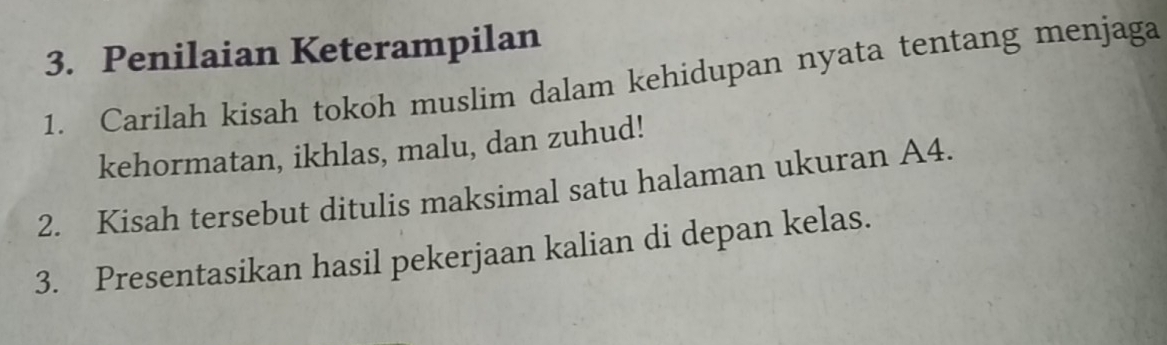 Penilaian Keterampilan 
1. Carilah kisah tokoh muslim dalam kehidupan nyata tentang menjaga 
kehormatan, ikhlas, malu, dan zuhud! 
2. Kisah tersebut ditulis maksimal satu halaman ukuran A4. 
3. Presentasikan hasil pekerjaan kalian di depan kelas.