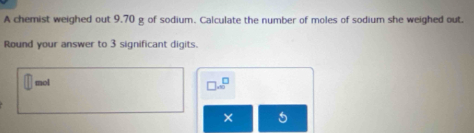 A chemist weighed out 9.70 g of sodium. Calculate the number of moles of sodium she weighed out. 
Round your answer to 3 significant digits. 
mol
□ .90^(□)
× 6