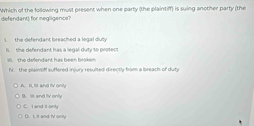 Which of the following must present when one party (the plaintiff) is suing another party (the
defendant) for negligence?
I. the defendant breached a legal duty
II, the defendant has a legal duty to protect
III. the defendant has been broken
IV. the plaintiff suffered injury resulted directly from a breach of duty
A. II, III and IV only
B. III and IV only
C. I and II only
D. I, II and IV only