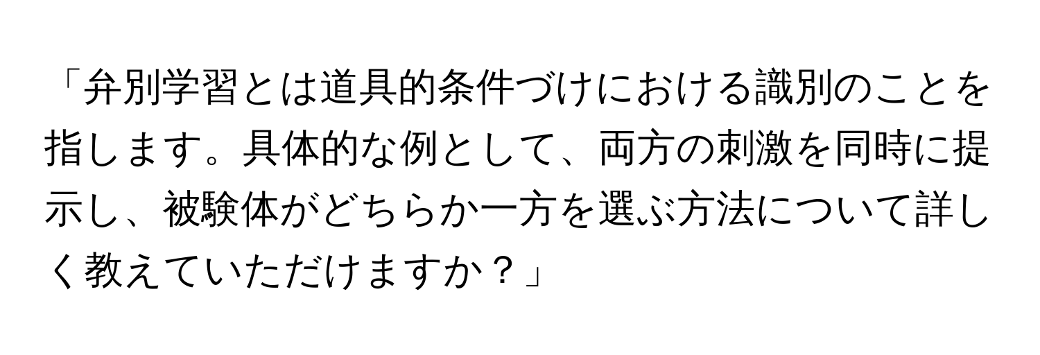 「弁別学習とは道具的条件づけにおける識別のことを指します。具体的な例として、両方の刺激を同時に提示し、被験体がどちらか一方を選ぶ方法について詳しく教えていただけますか？」