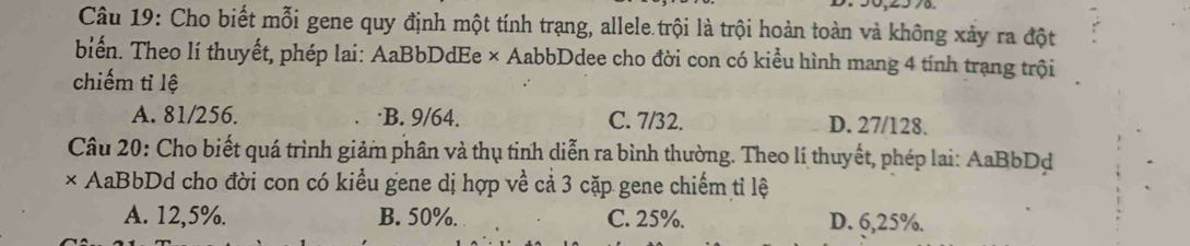 Cho biết mỗi gene quy định một tính trạng, allele.trội là trội hoàn toàn và không xảy ra đột
biển. Theo lí thuyết, phép lai: AaBbDdEe × AabbDdee cho đời con có kiểu hình mang 4 tính trạng trội
chiếm tỉ lệ
A. 81/256. ·B. 9/64. C. 7/32. D. 27/128.
Câu 20: Cho biết quá trình giảm phân và thụ tinh diễn ra bình thường. Theo lí thuyết, phép lai: AaBbDd
× AaBbDd cho đời con có kiểu gene dị hợp về cả 3 cặp gene chiếm tỉ lệ
A. 12,5%. B. 50%. C. 25%. D. 6,25%.