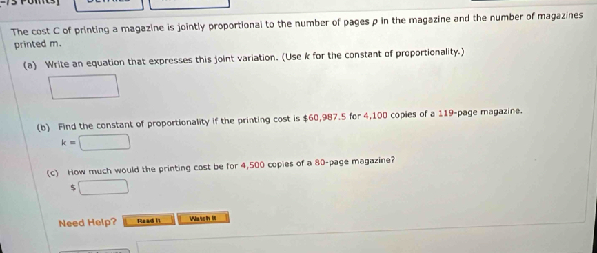 The cost C of printing a magazine is jointly proportional to the number of pages p in the magazine and the number of magazines 
printed m. 
(a) Write an equation that expresses this joint variation. (Use k for the constant of proportionality.)
□  □  
(b) Find the constant of proportionality if the printing cost is $60,987.5 for 4,100 copies of a 119 -page magazine.
k=□
(c) How much would the printing cost be for 4,500 copies of a 80 -page magazine?
$□
Need Help? Read it Watch It