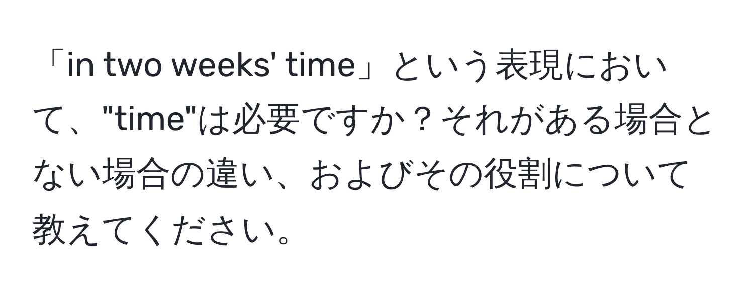 「in two weeks' time」という表現において、"time"は必要ですか？それがある場合とない場合の違い、およびその役割について教えてください。