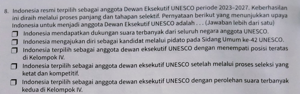 Indonesia resmi terpilih sebagai anggota Dewan Eksekutif UNESCO periode 2023-2027. Keberhasilan
ini diraih melalui proses panjang dan tahapan selektif. Pernyataan berikut yang menunjukkan upaya
Indonesia untuk menjadi anggota Dewan Eksekutif UNESCO adalah . . . (Jawaban lebih dari satu)
Indonesia mendapatkan dukungan suara terbanyak dari seluruh negara anggota UNESCO.
Indonesia mengajukan diri sebagai kandidat melalui pidato pada Sidang Umum ke-42 UNESCO.
Indonesia terpilih sebagai anggota dewan eksekutif UNESCO dengan menempati posisi teratas
di Kelompok IV.
Indonesia terpilih sebagai anggota dewan eksekutif UNESCO setelah melalui proses seleksi yang
ketat dan kompetitif.
Indonesia terpilih sebagai anggota dewan eksekutif UNESCO dengan perolehan suara terbanyak
kedua di Kelompok IV.