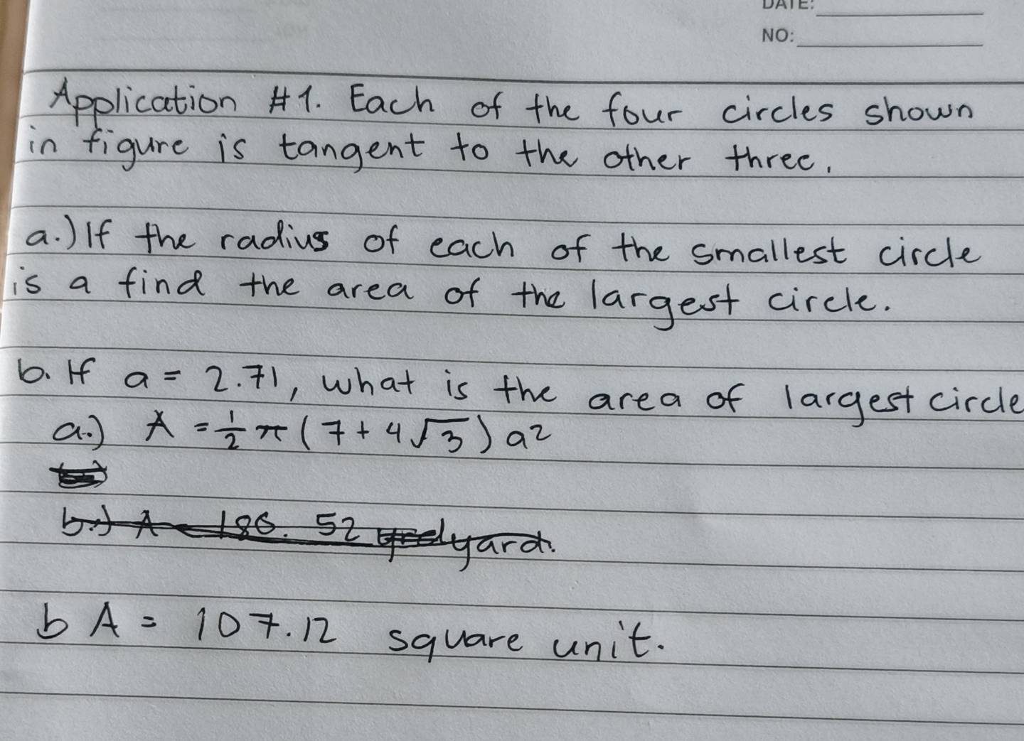 Application H1. Each of the four circles shown 
in figure is tangent to the other three. 
a. )If the radius of each of the smallest circle 
is a find the area of the largest circle. 
b. If a=2.71 , what is the area of largest circle 
a. ) A= 1/2 π (7+4sqrt(3))a^2
bA=107.12
square unit.