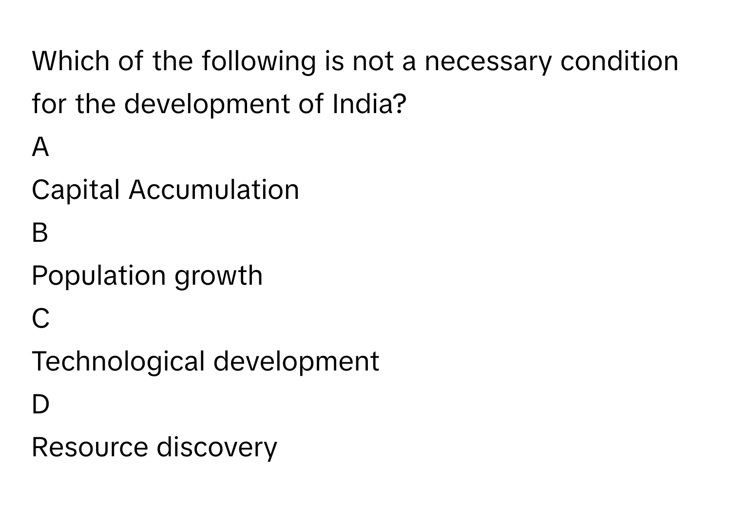 Which of the following is not a necessary condition for the development of India? 

A  
Capital Accumulation 


B  
Population growth 


C  
Technological development 


D  
Resource discovery