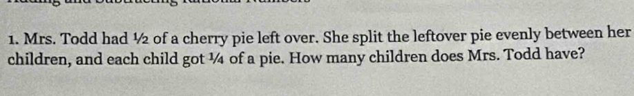 Mrs. Todd had ½ of a cherry pie left over. She split the leftover pie evenly between her 
children, and each child got ¼ of a pie. How many children does Mrs. Todd have?