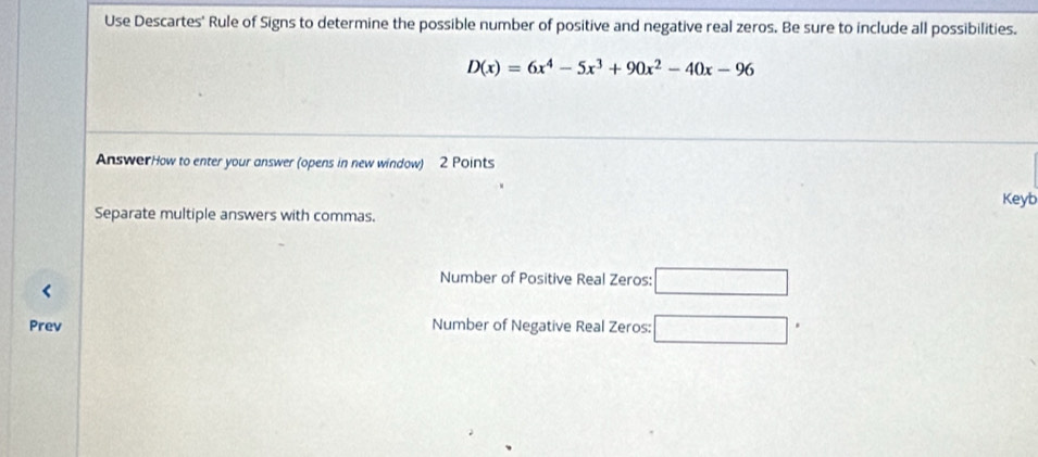 Use Descartes' Rule of Signs to determine the possible number of positive and negative real zeros. Be sure to include all possibilities.
D(x)=6x^4-5x^3+90x^2-40x-96
AnswerHow to enter your answer (opens in new window) 2 Points 
Keyb 
Separate multiple answers with commas. 
Number of Positive Real Zeros: □ 
Prev Number of Negative Real Zeros: □ .