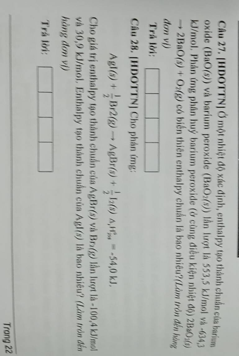 [HDOTTN] Ở một nhiệt độ xác định, enthalpy tạo thành chuẩn của barium 
oxide (BaO(s)) và barium peroxide (BaO_2(s)) lần lượt là 553, 5 kJ/mol và -634,3
kJ/mol. Phản ứng phân huỷ barium peroxide (ở cùng điều kiện nhiệt độ) 2BaO_2(s)
to 2BaO(s)+O_2(g) có biến thiên enthalpy chuẩn là bao nhiêu?(Làm tròn đến hàng 
đơn vị) 
Trả lời: 
Câu 28. [HDOTTN] Cho phản ứng:
AgI(s)+ 1/2 Br2(g)to AgBr(s)+ 1/2 I_2(s) △ , H_(298)^o=-54,0kJ, 
Cho giá trị enthalpy tạo thành chuẩn của AgBr(s) và Br_2(g) lần lượt 1dot a-100,4kJ /mol
và 30,9 kJ/mol. Enthalpy tạo thành chuẩn einAgI(s) là bao nhiêu? (Làm tròn đến 
hàng đơn vị) 
Trả lời: 
Trang 22