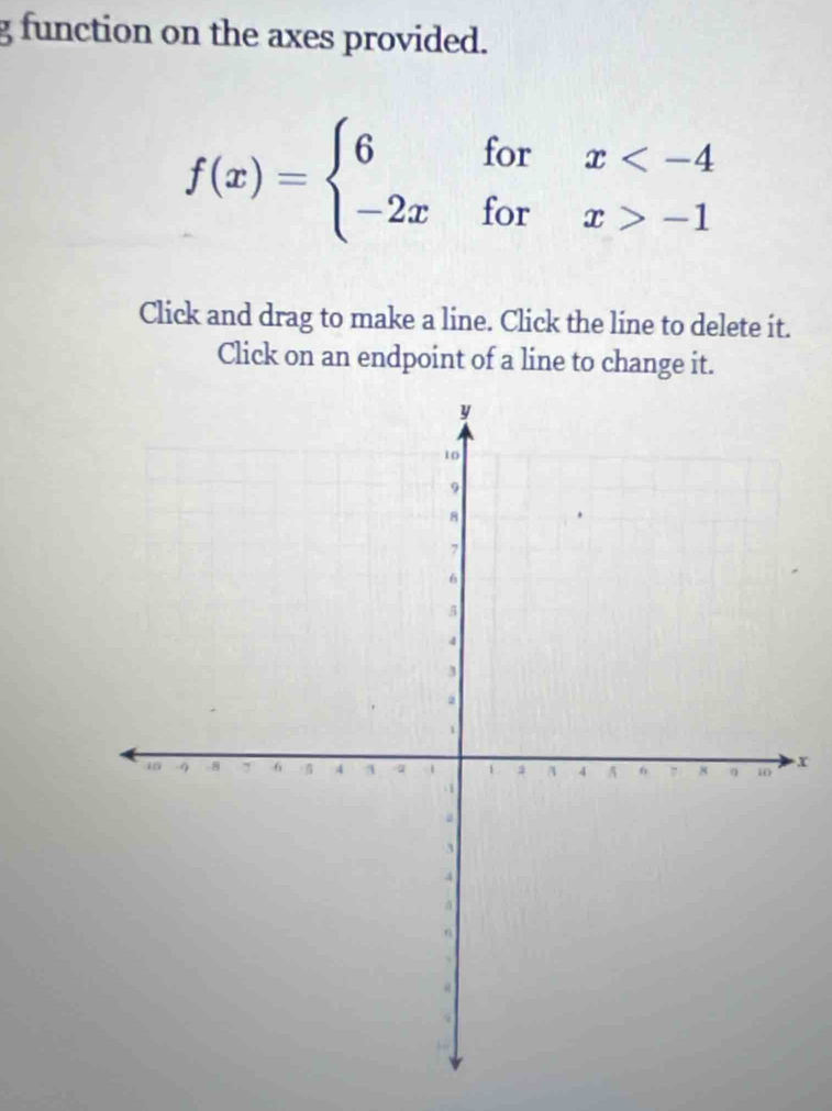 function on the axes provided.
f(x)=beginarrayl 6forx -1endarray.
Click and drag to make a line. Click the line to delete it. 
Click on an endpoint of a line to change it.
x