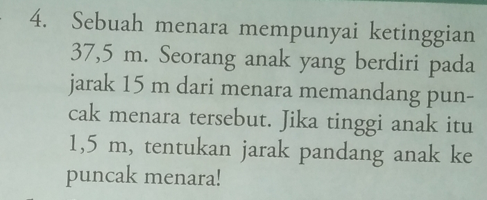 Sebuah menara mempunyai ketinggian
37,5 m. Seorang anak yang berdiri pada 
jarak 15 m dari menara memandang pun- 
cak menara tersebut. Jika tinggi anak itu
1,5 m, tentukan jarak pandang anak ke 
puncak menara!