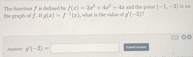 The function f is defined by f(x)=2x^3+4x^2+4x and the point (-1,-2) is on 
the graph of f. If g(x)=f^(-1)(x) , what is the value of g'(-2) ? 
Answer: g'(-2)=□ Submit Answer