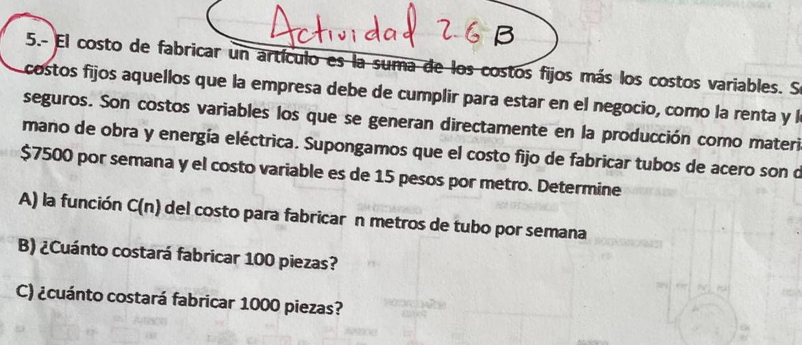 5.- El costo de fabricar un artículo es la suma de los costos fijos más los costos variables. S 
costos fijos aquellos que la empresa debe de cumplir para estar en el negocio, como la renta y l 
seguros. Son costos variables los que se generan directamente en la producción como materi 
mano de obra y energía eléctrica. Supongamos que el costo fijo de fabricar tubos de acero son o
$7500 por semana y el costo variable es de 15 pesos por metro. Determine 
A) la función C(n) del costo para fabricar n metros de tubo por semana 
B) ¿Cuánto costará fabricar 100 piezas? 
C) ¿cuánto costará fabricar 1000 piezas?