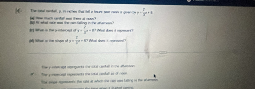 The lotal canfall, y, in inches that fell x hour past noon is given by y= 2/3 x+a
ay How muchh ranfall was there at noon?
At what rate was the ran falling in the afternoon?
(s What is the y-intercept of y= 2/3 x+8 ? What does it represent?
Wat is the slope o y= 2/3 x+8 ? What does it represent?
The y intercept represents the total uainfall in the afteroon
Ther y -reeesest represents the total rainfall as of noon.
The siege rprisents the rate at which the rai was falling in the afteroon.
tme wher o started canin .