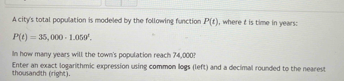 A city's total population is modeled by the following function P(t) , where t is time in years :
P(t)=35,000· 1.059^t. 
In how many years will the town's population reach 74,000? 
Enter an exact logarithmic expression using common Iogs (left) and a decimal rounded to the nearest 
thousandth (right).